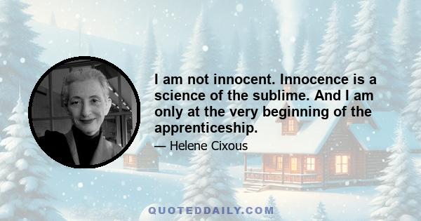 I am not innocent. Innocence is a science of the sublime. And I am only at the very beginning of the apprenticeship.