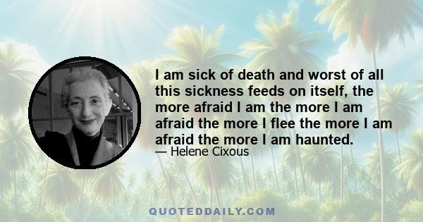 I am sick of death and worst of all this sickness feeds on itself, the more afraid I am the more I am afraid the more I flee the more I am afraid the more I am haunted.