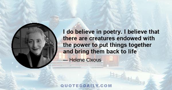 I do believe in poetry. I believe that there are creatures endowed with the power to put things together and bring them back to life