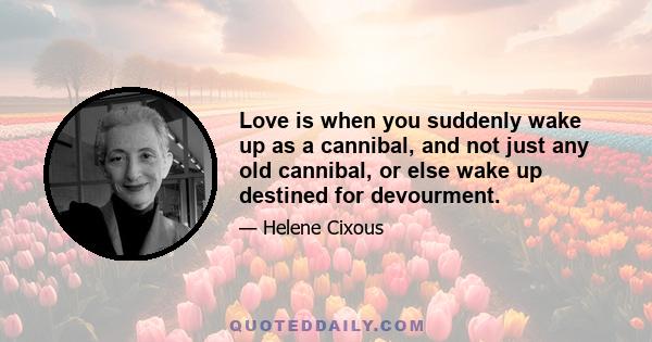 Love is when you suddenly wake up as a cannibal, and not just any old cannibal, or else wake up destined for devourment.