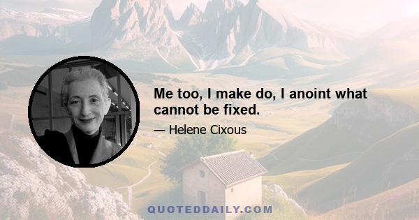 Me too, I make do, I anoint what cannot be fixed.