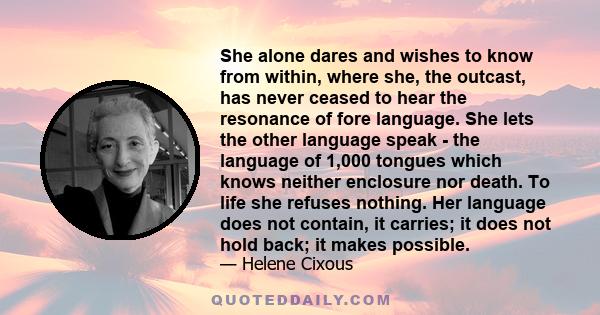 She alone dares and wishes to know from within, where she, the outcast, has never ceased to hear the resonance of fore language. She lets the other language speak - the language of 1,000 tongues which knows neither