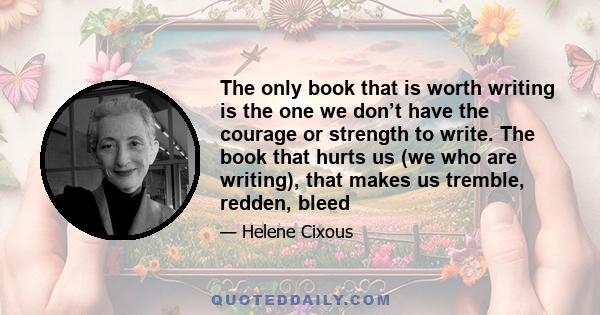 The only book that is worth writing is the one we don’t have the courage or strength to write. The book that hurts us (we who are writing), that makes us tremble, redden, bleed