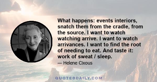 What happens: events interiors, snatch them from the cradle, from the source. I want to watch watching arrive. I want to watch arrivances. I want to find the root of needing to eat. And taste it: work of sweat / sleep.