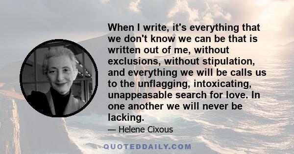 When I write, it's everything that we don't know we can be that is written out of me, without exclusions, without stipulation, and everything we will be calls us to the unflagging, intoxicating, unappeasable search for