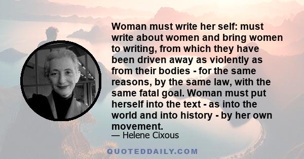 Woman must write her self: must write about women and bring women to writing, from which they have been driven away as violently as from their bodies - for the same reasons, by the same law, with the same fatal goal.