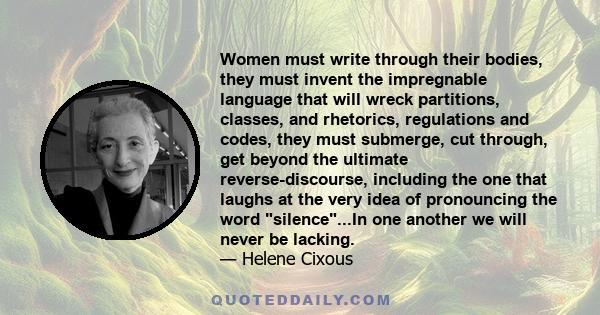 Women must write through their bodies, they must invent the impregnable language that will wreck partitions, classes, and rhetorics, regulations and codes, they must submerge, cut through, get beyond the ultimate