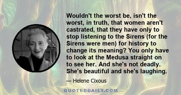 Wouldn't the worst be, isn't the worst, in truth, that women aren't castrated, that they have only to stop listening to the Sirens (for the Sirens were men) for history to change its meaning? You only have to look at