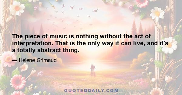 The piece of music is nothing without the act of interpretation. That is the only way it can live, and it's a totally abstract thing.