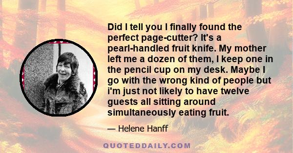 Did I tell you I finally found the perfect page-cutter? It's a pearl-handled fruit knife. My mother left me a dozen of them, I keep one in the pencil cup on my desk. Maybe I go with the wrong kind of people but i'm just 