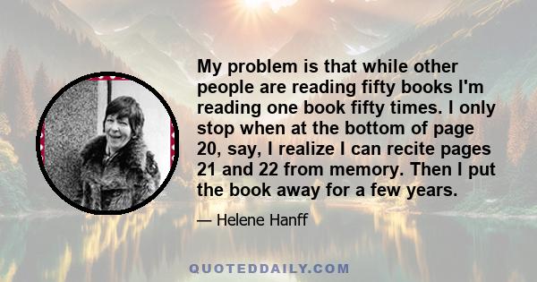 My problem is that while other people are reading fifty books I'm reading one book fifty times. I only stop when at the bottom of page 20, say, I realize I can recite pages 21 and 22 from memory. Then I put the book