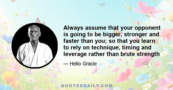 Always assume that your opponent is going to be bigger, stronger and faster than you; so that you learn to rely on technique, timing and leverage rather than brute strength