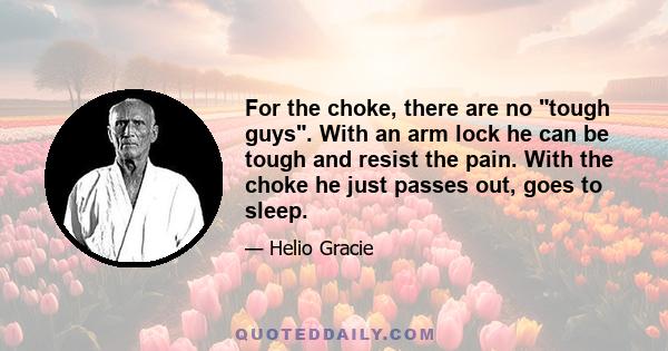 For the choke, there are no tough guys. With an arm lock he can be tough and resist the pain. With the choke he just passes out, goes to sleep.