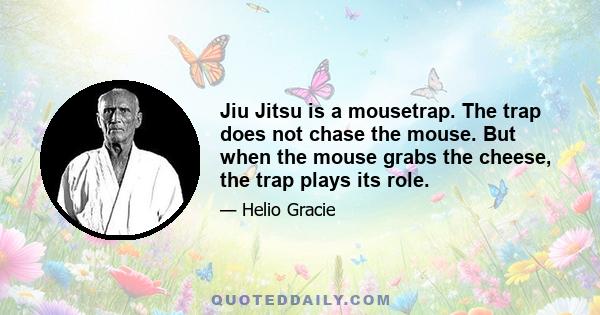 Jiu Jitsu is a mousetrap. The trap does not chase the mouse. But when the mouse grabs the cheese, the trap plays its role.