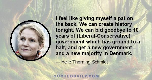 I feel like giving myself a pat on the back. We can create history tonight. We can bid goodbye to 10 years of (Liberal-Conservative) government which has ground to a halt, and get a new government and a new majority in