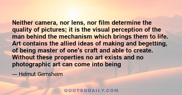 Neither camera, nor lens, nor film determine the quality of pictures; it is the visual perception of the man behind the mechanism which brings them to life. Art contains the allied ideas of making and begetting, of