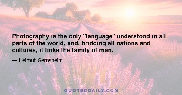 Photography is the only “language” understood in all parts of the world, and bridging all nations and cultures, it links the family of man. Independent of political influence - where people are free - it reflects