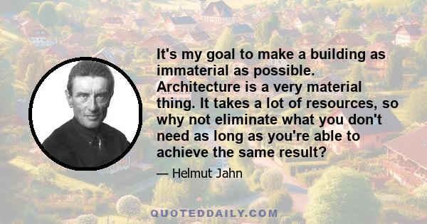 It's my goal to make a building as immaterial as possible. Architecture is a very material thing. It takes a lot of resources, so why not eliminate what you don't need as long as you're able to achieve the same result?