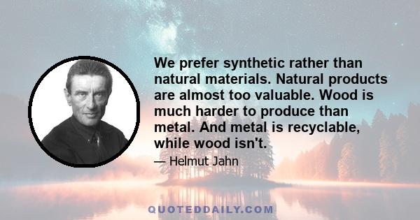 We prefer synthetic rather than natural materials. Natural products are almost too valuable. Wood is much harder to produce than metal. And metal is recyclable, while wood isn't.