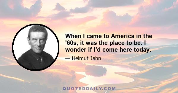 When I came to America in the '60s, it was the place to be. I wonder if I'd come here today.