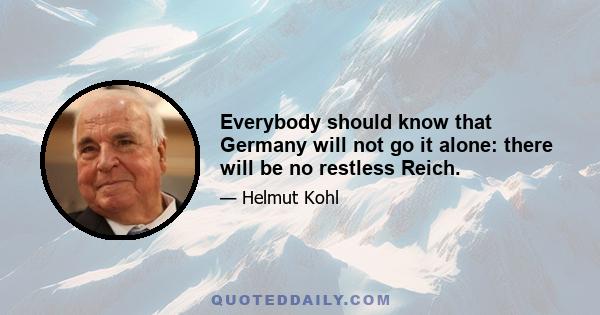 Everybody should know that Germany will not go it alone: there will be no restless Reich.