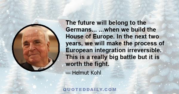 The future will belong to the Germans... ...when we build the House of Europe. In the next two years, we will make the process of European integration irreversible. This is a really big battle but it is worth the fight.