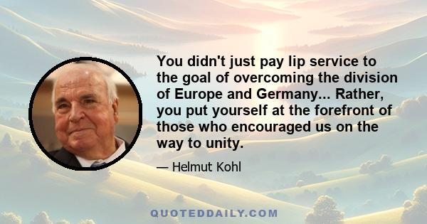 You didn't just pay lip service to the goal of overcoming the division of Europe and Germany... Rather, you put yourself at the forefront of those who encouraged us on the way to unity.