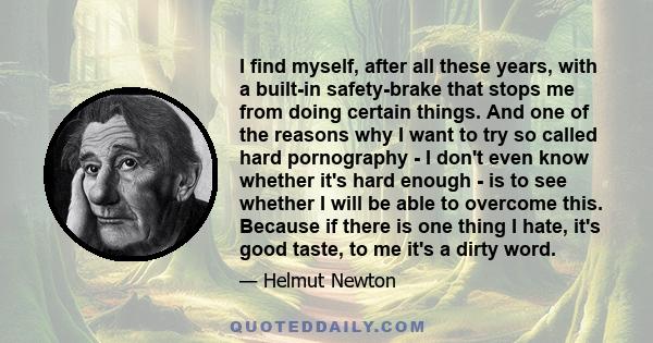 I find myself, after all these years, with a built-in safety-brake that stops me from doing certain things. And one of the reasons why I want to try so called hard pornography - I don't even know whether it's hard