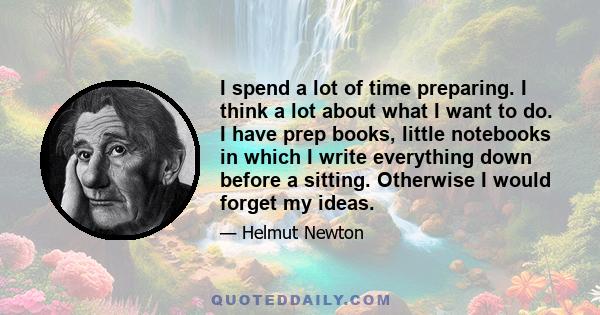 I spend a lot of time preparing. I think a lot about what I want to do. I have prep books, little notebooks in which I write everything down before a sitting. Otherwise I would forget my ideas.