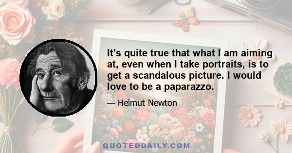 It's quite true that what I am aiming at, even when I take portraits, is to get a scandalous picture. I would love to be a paparazzo.