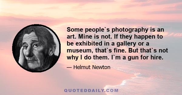 Some people`s photography is an art. Mine is not. If they happen to be exhibited in a gallery or a museum, that`s fine. But that`s not why I do them. I`m a gun for hire.