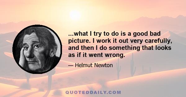 ...what I try to do is a good bad picture. I work it out very carefully, and then I do something that looks as if it went wrong.