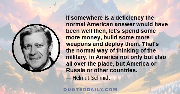 If somewhere is a deficiency the normal American answer would have been well then, let's spend some more money, build some more weapons and deploy them. That's the normal way of thinking of the military, in America not