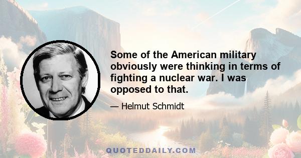 Some of the American military obviously were thinking in terms of fighting a nuclear war. I was opposed to that.