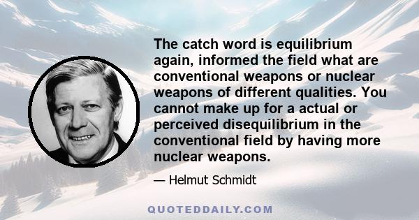 The catch word is equilibrium again, informed the field what are conventional weapons or nuclear weapons of different qualities. You cannot make up for a actual or perceived disequilibrium in the conventional field by