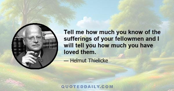 Tell me how much you know of the sufferings of your fellowmen and I will tell you how much you have loved them.