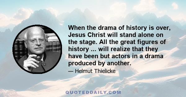 When the drama of history is over, Jesus Christ will stand alone on the stage. All the great figures of history ... will realize that they have been but actors in a drama produced by another.