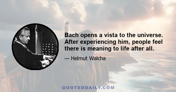 Bach opens a vista to the universe. After experiencing him, people feel there is meaning to life after all.