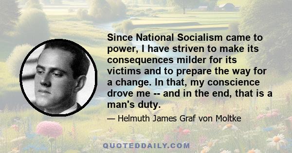 Since National Socialism came to power, I have striven to make its consequences milder for its victims and to prepare the way for a change. In that, my conscience drove me -- and in the end, that is a man's duty.