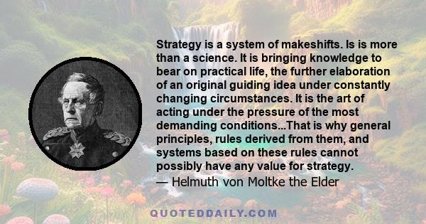 Strategy is a system of makeshifts. Is is more than a science. It is bringing knowledge to bear on practical life, the further elaboration of an original guiding idea under constantly changing circumstances. It is the