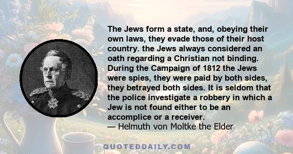 The Jews form a state, and, obeying their own laws, they evade those of their host country. the Jews always considered an oath regarding a Christian not binding. During the Campaign of 1812 the Jews were spies, they