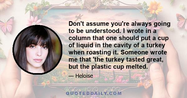 Don't assume you're always going to be understood. I wrote in a column that one should put a cup of liquid in the cavity of a turkey when roasting it. Someone wrote me that 'the turkey tasted great, but the plastic cup