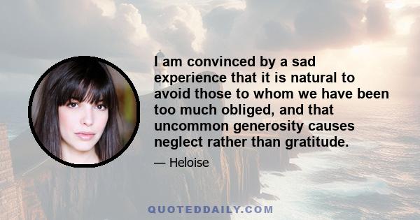 I am convinced by a sad experience that it is natural to avoid those to whom we have been too much obliged, and that uncommon generosity causes neglect rather than gratitude.