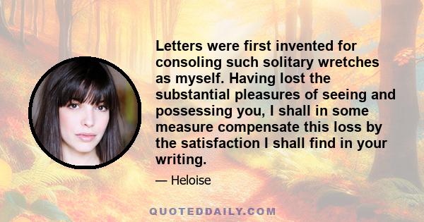 Letters were first invented for consoling such solitary wretches as myself. Having lost the substantial pleasures of seeing and possessing you, I shall in some measure compensate this loss by the satisfaction I shall