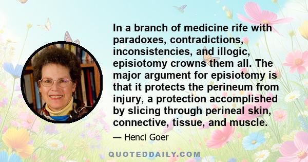 In a branch of medicine rife with paradoxes, contradictions, inconsistencies, and illogic, episiotomy crowns them all. The major argument for episiotomy is that it protects the perineum from injury, a protection