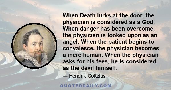 When Death lurks at the door, the physician is considered as a God. When danger has been overcome, the physician is looked upon as an angel. When the patient begins to convalesce, the physician becomes a mere human.