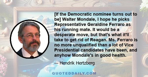 [If the Democratic nominee turns out to be] Walter Mondale, I hope he picks Representative Geraldine Ferraro as his running mate. It would be a desperate move, but that's what it'll take to get rid of Reagan. Ms.