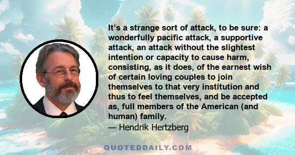 It’s a strange sort of attack, to be sure: a wonderfully pacific attack, a supportive attack, an attack without the slightest intention or capacity to cause harm, consisting, as it does, of the earnest wish of certain