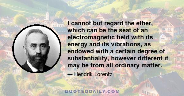 I cannot but regard the ether, which can be the seat of an electromagnetic field with its energy and its vibrations, as endowed with a certain degree of substantiality, however different it may be from all ordinary