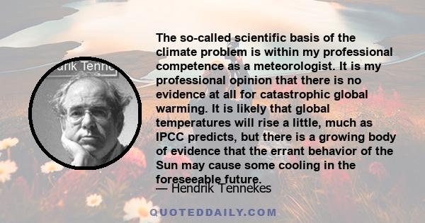 The so-called scientific basis of the climate problem is within my professional competence as a meteorologist. It is my professional opinion that there is no evidence at all for catastrophic global warming. It is likely 